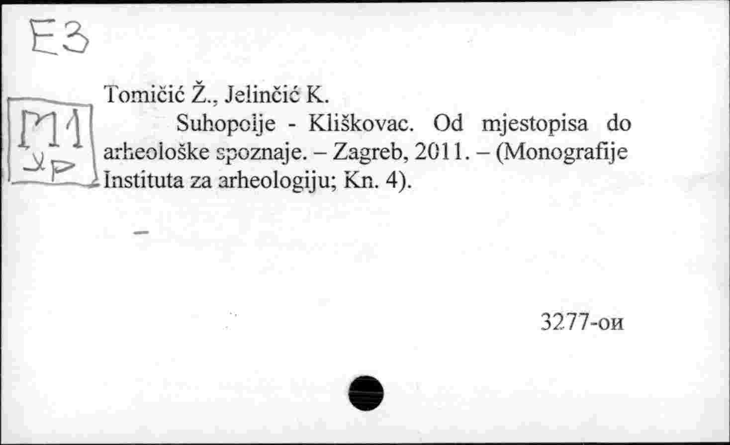 ﻿ES
ПІ Jip»
Tomicic Z., Jelincic K.
Suhopolje - Kliskovac. Od mjestopisa do arheoloske spoznaje. - Zagreb, 2011. - (Monografije .ilnstituta za arheologiju; Kn. 4).
3277-ои